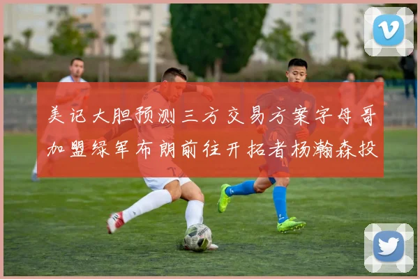 美记大胆预测三方交易方案字母哥加盟绿军布朗前往开拓者杨瀚森投奔雄鹿