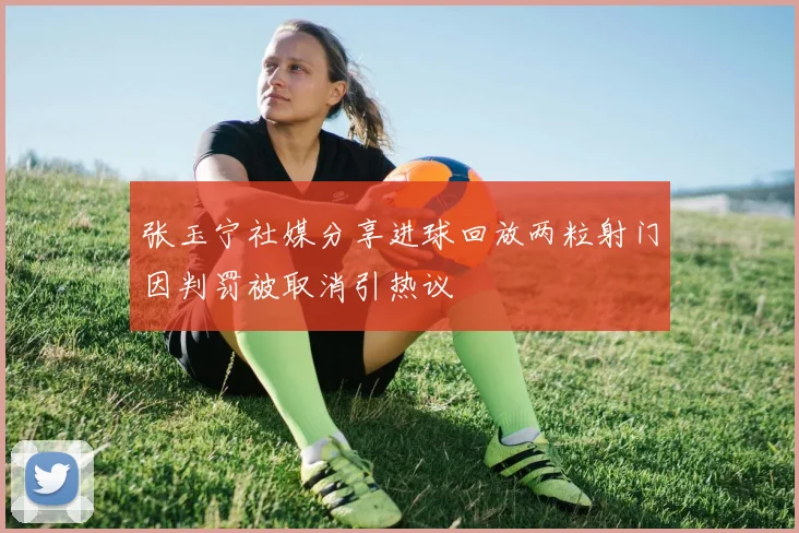 张玉宁社媒分享进球回放两粒射门因判罚被取消引热议