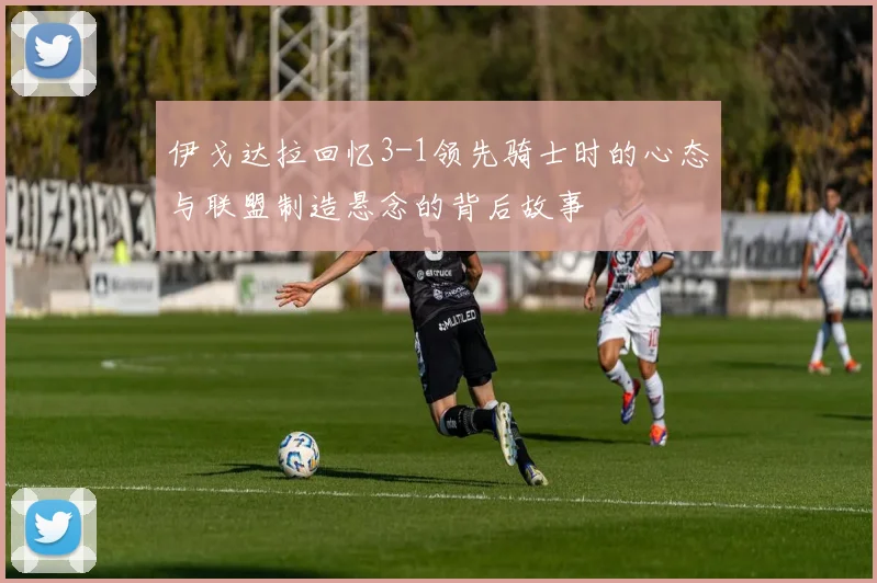 伊戈达拉回忆3-1领先骑士时的心态与联盟制造悬念的背后故事
