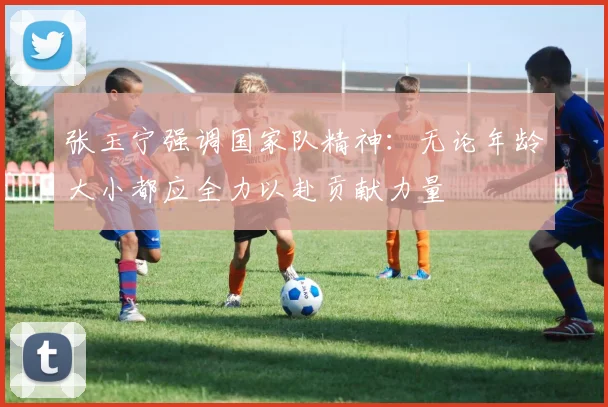 张玉宁强调国家队精神：无论年龄大小都应全力以赴贡献力量