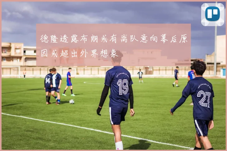 德隆透露布朗或有离队意向幕后原因或超出外界想象