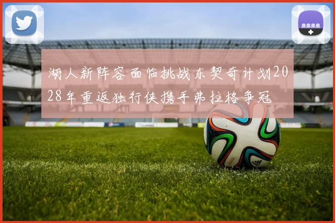湖人新阵容面临挑战东契奇计划2028年重返独行侠携手弗拉格争冠