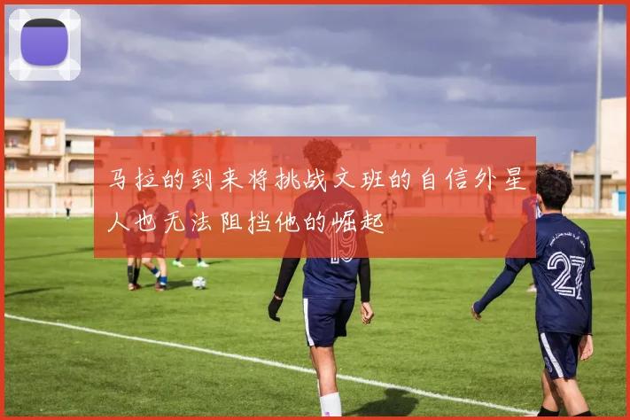 马拉的到来将挑战文班的自信外星人也无法阻挡他的崛起