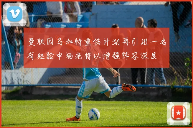 曼联因乌加特重伤计划再引进一名有经验中场老将以增强阵容深度