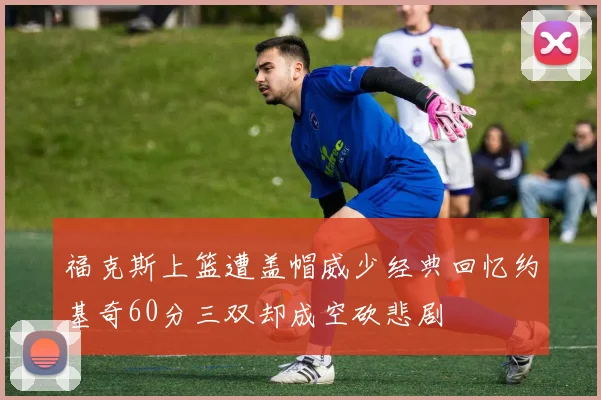 福克斯上篮遭盖帽威少经典回忆约基奇60分三双却成空砍悲剧