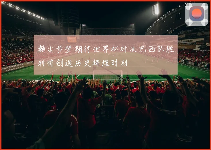 濑古步梦期待世界杯对决巴西队胜利将创造历史辉煌时刻