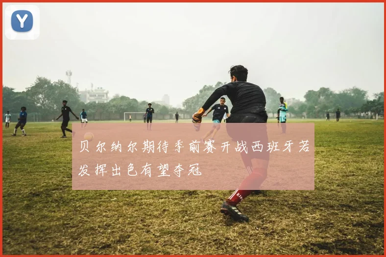 贝尔纳尔期待季前赛开战西班牙若发挥出色有望夺冠